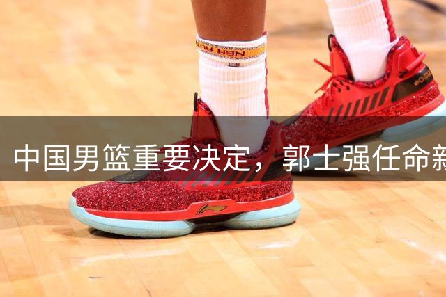 中国男篮重要决定，郭士强任命新一任队长！
